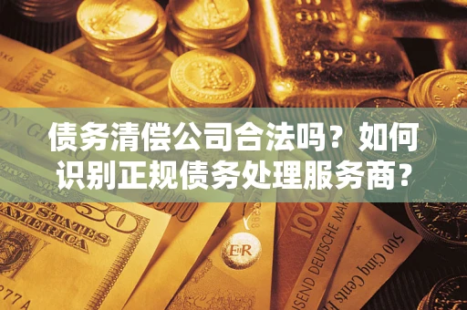 武汉债务清偿公司合法吗？如何识别正规债务处理服务商？