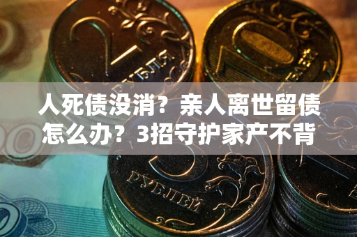 武汉人死债没消？亲人离世留债怎么办？3招守护家产不背锅
