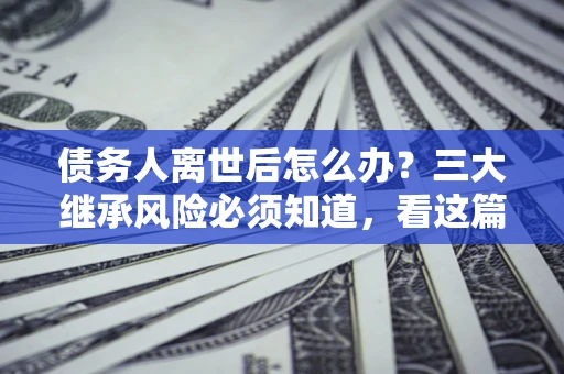 武汉债务人离世后怎么办？三大继承风险必须知道，看这篇就够了