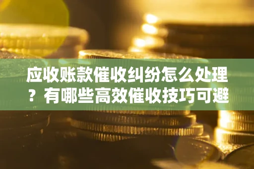 武汉应收账款催收纠纷怎么处理？有哪些高效催收技巧可避免坏账？